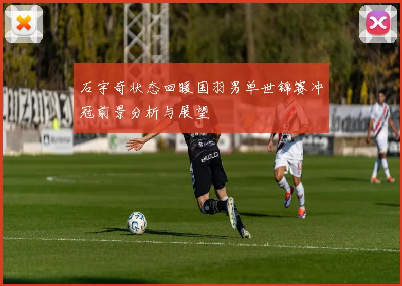 石宇奇状态回暖国羽男单世锦赛冲冠前景分析与展望