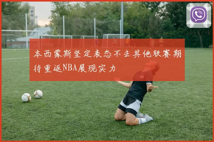 本西蒙斯坚定表态不去其他联赛期待重返NBA展现实力